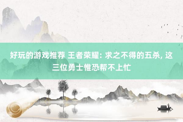 好玩的游戏推荐 王者荣耀: 求之不得的五杀, 这三位勇士惟恐帮不上忙