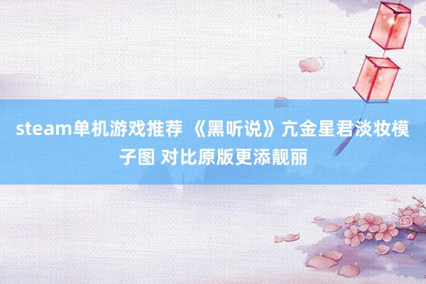 steam单机游戏推荐 《黑听说》亢金星君淡妆模子图 对比原版更添靓丽