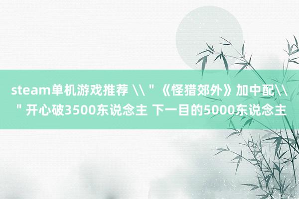 steam单机游戏推荐 \＂《怪猎郊外》加中配\＂开心破3500东说念主 下一目的5000东说念主