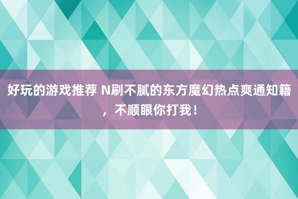 好玩的游戏推荐 N刷不腻的东方魔幻热点爽通知籍，不顺眼你打我！