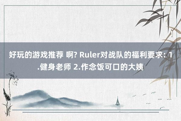 好玩的游戏推荐 啊? Ruler对战队的福利要求: 1.健身老师 2.作念饭可口的大姨