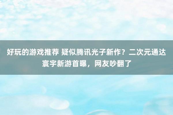 好玩的游戏推荐 疑似腾讯光子新作？二次元通达寰宇新游首曝，网友吵翻了