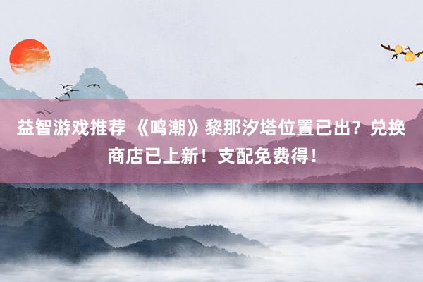 益智游戏推荐 《鸣潮》黎那汐塔位置已出？兑换商店已上新！支配免费得！