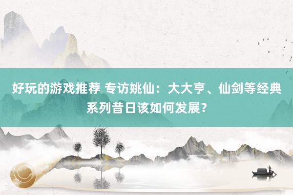 好玩的游戏推荐 专访姚仙：大大亨、仙剑等经典系列昔日该如何发展？