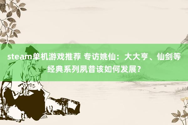 steam单机游戏推荐 专访姚仙：大大亨、仙剑等经典系列夙昔该如何发展？