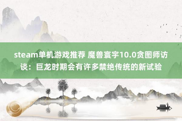 steam单机游戏推荐 魔兽寰宇10.0贪图师访谈：巨龙时期会有许多禁绝传统的新试验