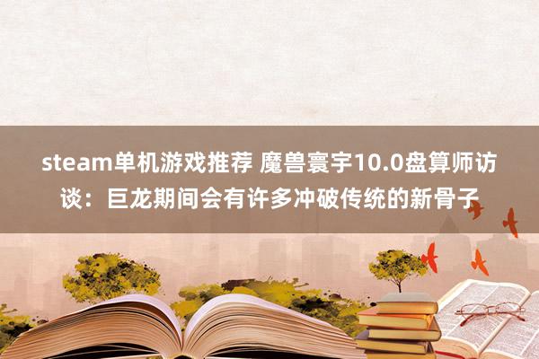 steam单机游戏推荐 魔兽寰宇10.0盘算师访谈：巨龙期间会有许多冲破传统的新骨子