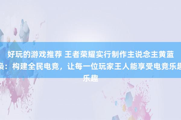 好玩的游戏推荐 王者荣耀实行制作主说念主黄蓝枭：构建全民电竞，让每一位玩家王人能享受电竞乐趣