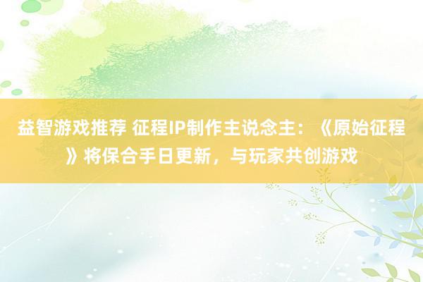 益智游戏推荐 征程IP制作主说念主：《原始征程》将保合手日更新，与玩家共创游戏