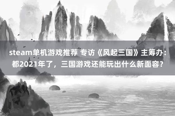 steam单机游戏推荐 专访《风起三国》主筹办：都2021年了，三国游戏还能玩出什么新面容？