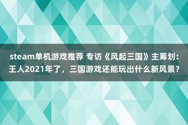 steam单机游戏推荐 专访《风起三国》主筹划：王人2021年了，三国游戏还能玩出什么新风景？