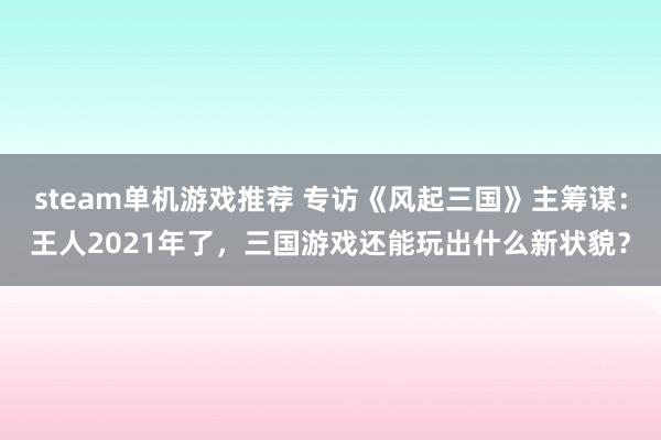 steam单机游戏推荐 专访《风起三国》主筹谋：王人2021年了，三国游戏还能玩出什么新状貌？