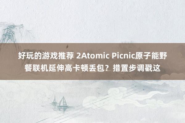 好玩的游戏推荐 2Atomic Picnic原子能野餐联机延伸高卡顿丢包？措置步调戳这