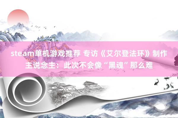 steam单机游戏推荐 专访《艾尔登法环》制作主说念主：此次不会像“黑魂”那么难