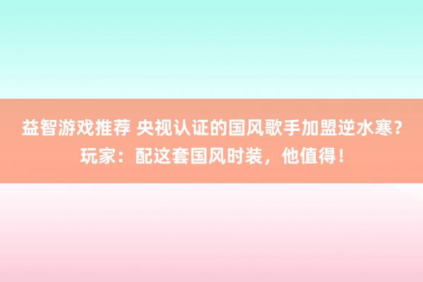 益智游戏推荐 央视认证的国风歌手加盟逆水寒？玩家：配这套国风时装，他值得！