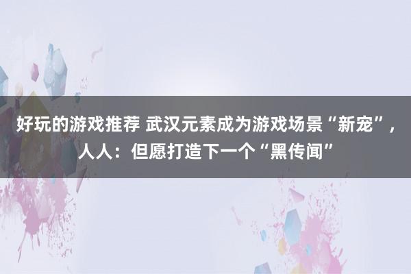 好玩的游戏推荐 武汉元素成为游戏场景“新宠”，人人：但愿打造下一个“黑传闻”