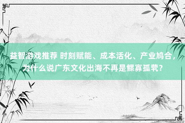 益智游戏推荐 时刻赋能、成本活化、产业鸠合，为什么说广东文化出海不再是鳏寡孤茕？