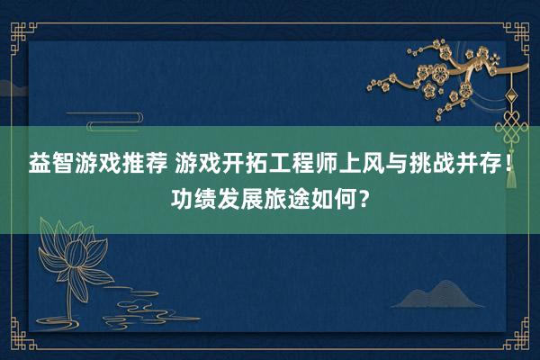 益智游戏推荐 游戏开拓工程师上风与挑战并存！功绩发展旅途如何？