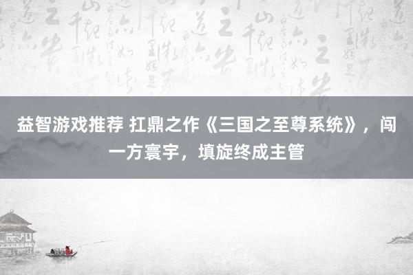 益智游戏推荐 扛鼎之作《三国之至尊系统》，闯一方寰宇，填旋终成主管