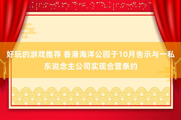 好玩的游戏推荐 香港海洋公园于10月告示与一私东说念主公司实现合营条约