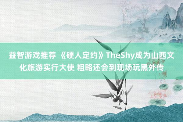 益智游戏推荐 《硬人定约》TheShy成为山西文化旅游实行大使 粗略还会到现场玩黑外传