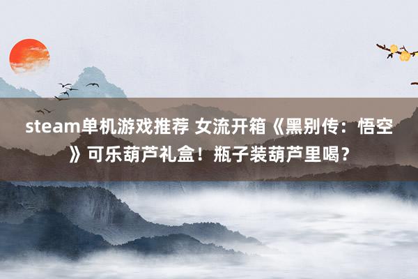 steam单机游戏推荐 女流开箱《黑别传：悟空》可乐葫芦礼盒！瓶子装葫芦里喝？