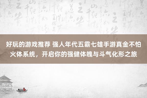 好玩的游戏推荐 强人年代五霸七雄手游真金不怕火体系统，开启你的强健体魄与斗气化形之旅