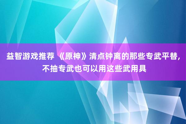 益智游戏推荐 《原神》清点钟离的那些专武平替, 不抽专武也可以用这些武用具