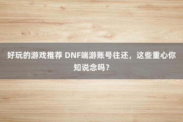 好玩的游戏推荐 DNF端游账号往还，这些重心你知说念吗？