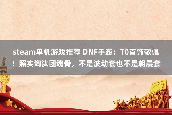 steam单机游戏推荐 DNF手游：T0首饰敬佩！照实淘汰团魂骨，不是波动套也不是朝晨套