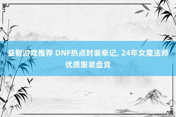 益智游戏推荐 DNF热点时装牵记, 24年女魔法师优质服装盘货