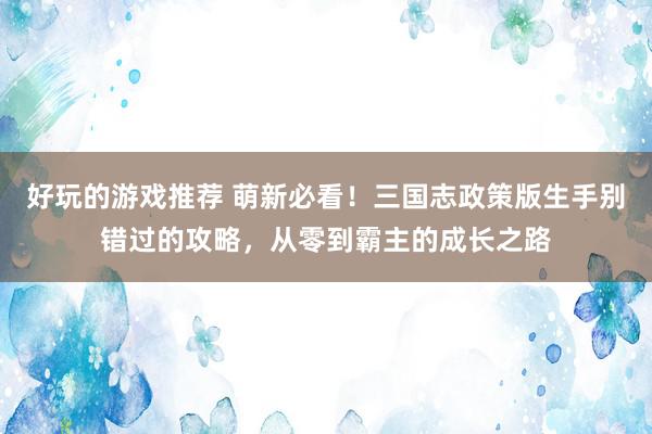 好玩的游戏推荐 萌新必看！三国志政策版生手别错过的攻略，从零到霸主的成长之路