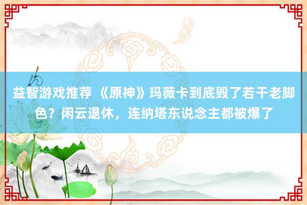 益智游戏推荐 《原神》玛薇卡到底毁了若干老脚色？闲云退休，连纳塔东说念主都被爆了