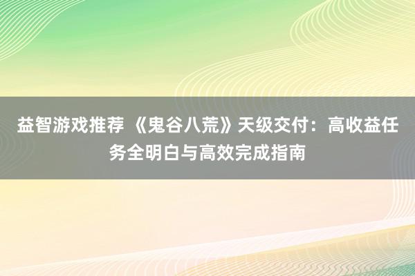 益智游戏推荐 《鬼谷八荒》天级交付：高收益任务全明白与高效完成指南