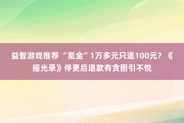 益智游戏推荐 “氪金”1万多元只退100元？《摇光录》停更后退款有贪图引不悦