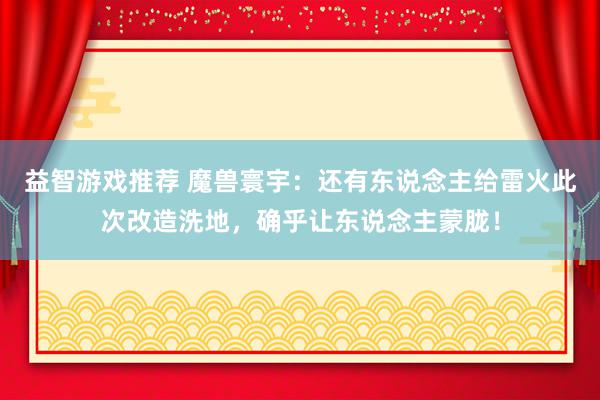 益智游戏推荐 魔兽寰宇：还有东说念主给雷火此次改造洗地，确乎让东说念主蒙胧！