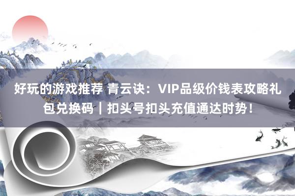 好玩的游戏推荐 青云诀：VIP品级价钱表攻略礼包兑换码｜扣头号扣头充值通达时势！