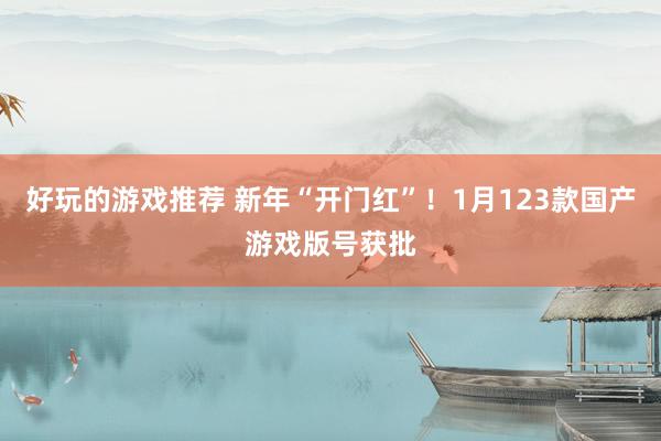 好玩的游戏推荐 新年“开门红”！1月123款国产游戏版号获批