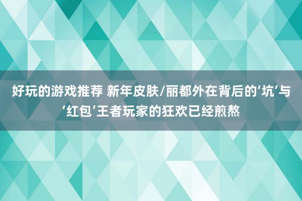 好玩的游戏推荐 新年皮肤/丽都外在背后的‘坑’与‘红包’王者玩家的狂欢已经煎熬