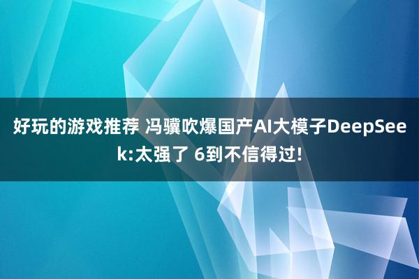 好玩的游戏推荐 冯骥吹爆国产AI大模子DeepSeek:太强了 6到不信得过!