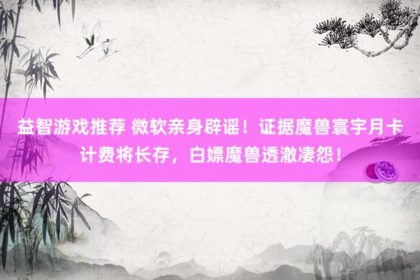 益智游戏推荐 微软亲身辟谣！证据魔兽寰宇月卡计费将长存，白嫖魔兽透澈凄怨！