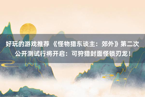 好玩的游戏推荐 《怪物猎东谈主：郊外》第二次公开测试行将开启