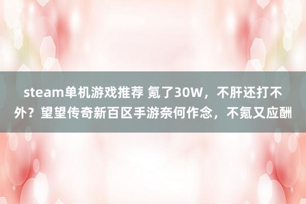 steam单机游戏推荐 氪了30W，不肝还打不外？望望传奇新百区手游奈何作念，不氪又应酬