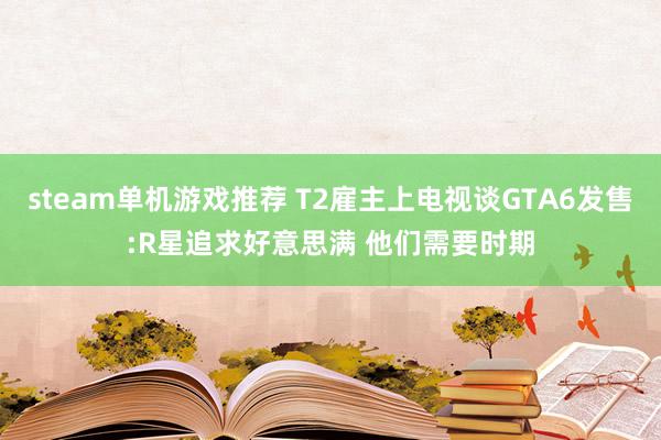 steam单机游戏推荐 T2雇主上电视谈GTA6发售:R星追求好意思满 他们需要时期