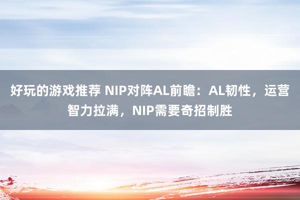 好玩的游戏推荐 NIP对阵AL前瞻：AL韧性，运营智力拉满，NIP需要奇招制胜