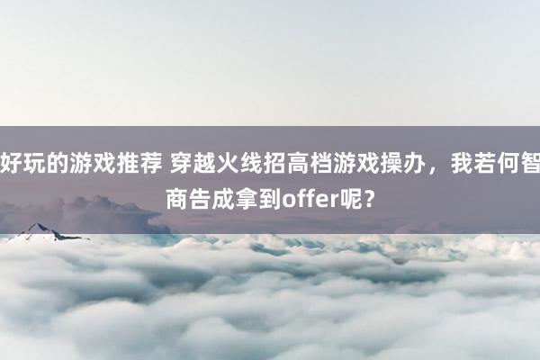 好玩的游戏推荐 穿越火线招高档游戏操办，我若何智商告成拿到offer呢？