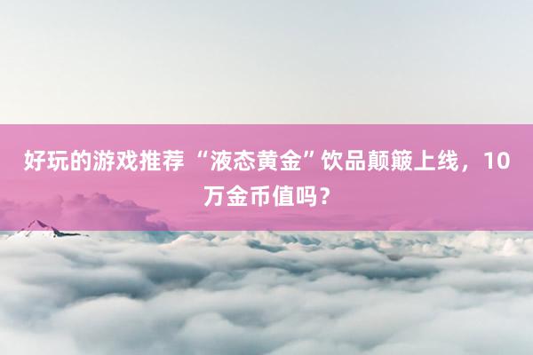 好玩的游戏推荐 “液态黄金”饮品颠簸上线，10万金币值吗？