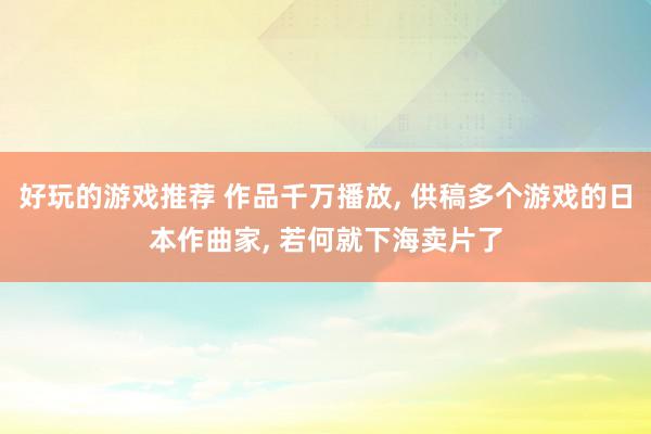 好玩的游戏推荐 作品千万播放, 供稿多个游戏的日本作曲家, 若何就下海卖片了