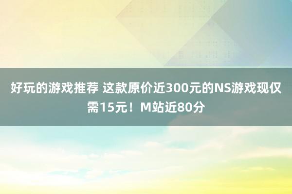 好玩的游戏推荐 这款原价近300元的NS游戏现仅需15元！M站近80分